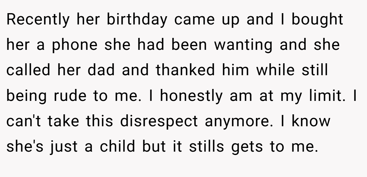 Recently her birthday came up and I bought her a phone she had been wanting and she called her dad and thanked him while still being rude to me. I honestly am at my limit. I can't take this disrespect anymore. I know she's just a child but it stills gets to me.