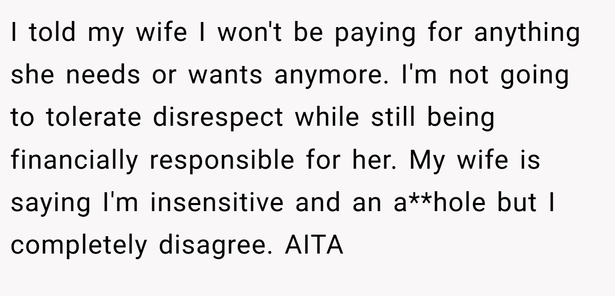 I told my wife I won't be paying for anything she needs or wants anymore. I'm not going to tolerate disrespect while still being financially responsible for her. My wife is saying I'm insensitive and an a**hole but I completely disagree. AITA