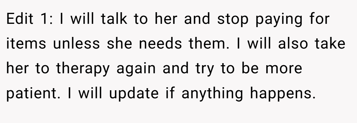 Edit 1: I will talk to her and stop paying for items unless she needs them. I will also take her to therapy again and try to be more patient. I will update if anything happens.