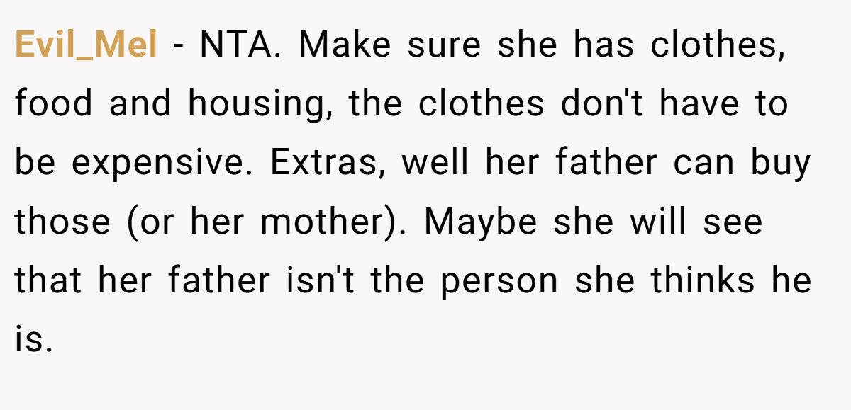 Evil_Mel − NTA. Make sure she has clothes, food and housing, the clothes don't have to be expensive. Extras, well her father can buy those (or her mother). Maybe she will see that her father isn't the person she thinks he is.