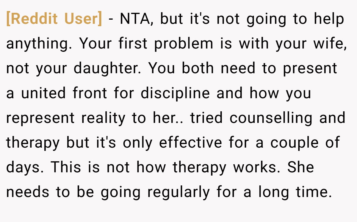 [Reddit User] − NTA, but it's not going to help anything. Your first problem is with your wife, not your daughter. You both need to present a united front for discipline and how you represent reality to her.. tried counselling and therapy but it's only effective for a couple of days. This is not how therapy works. She needs to be going regularly for a long time.