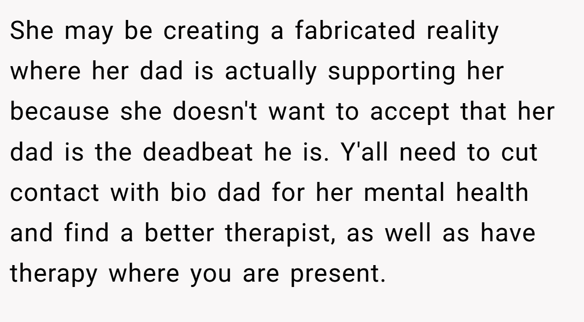 She may be creating a fabricated reality where her dad is actually supporting her because she doesn't want to accept that her dad is the deadbeat he is. Y'all need to cut contact with bio dad for her mental health and find a better therapist, as well as have therapy where you are present.