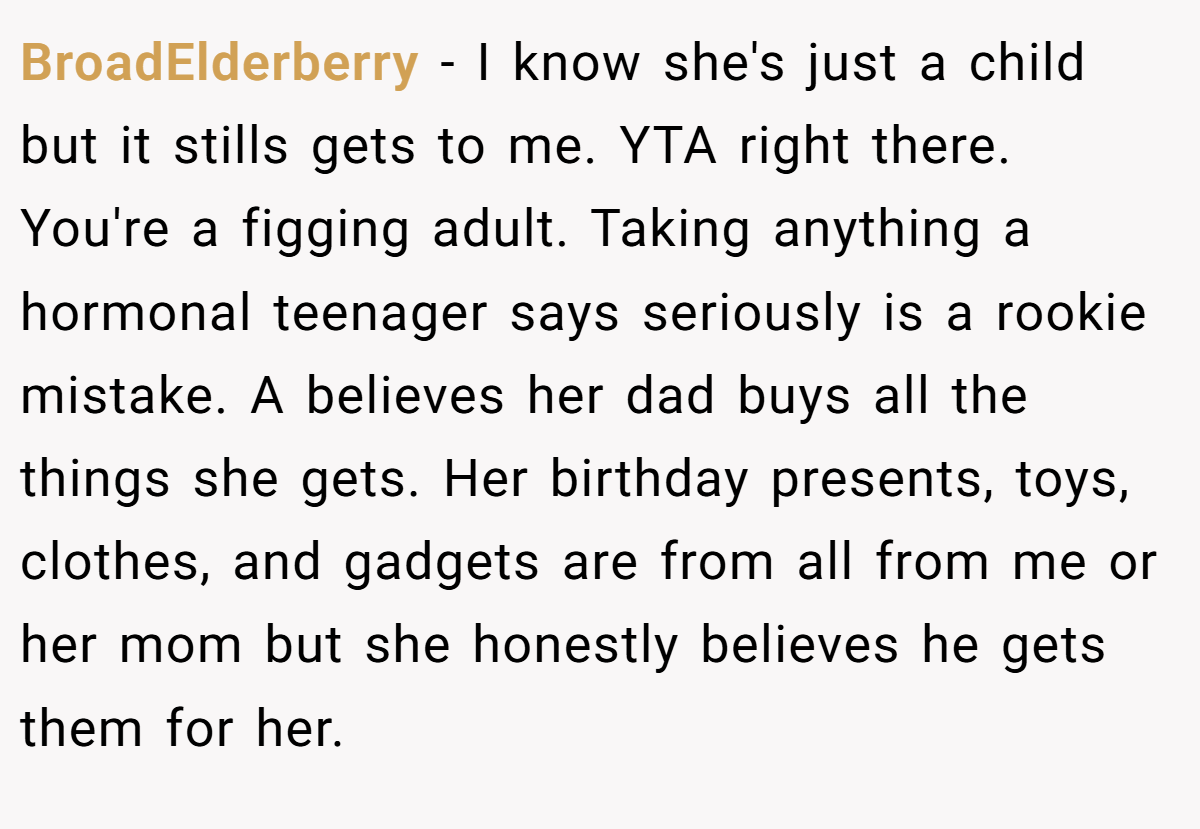 BroadElderberry − I know she's just a child but it stills gets to me. YTA right there. You're a figging adult. Taking anything a hormonal teenager says seriously is a rookie mistake. A believes her dad buys all the things she gets. Her birthday presents, toys, clothes, and gadgets are from all from me or her mom but she honestly believes he gets them for her.