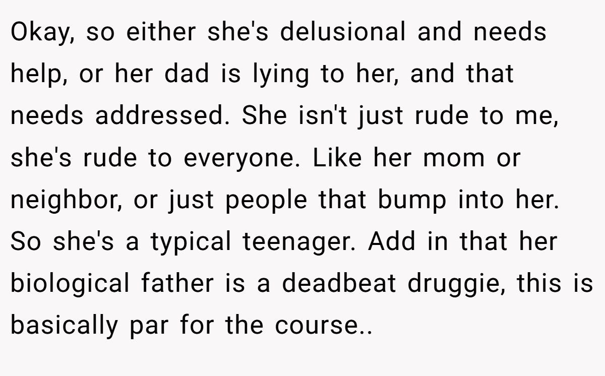 Okay, so either she's delusional and needs help, or her dad is lying to her, and that needs addressed. She isn't just rude to me, she's rude to everyone. Like her mom or neighbor, or just people that bump into her. So she's a typical teenager. Add in that her biological father is a deadbeat druggie, this is basically par for the course..