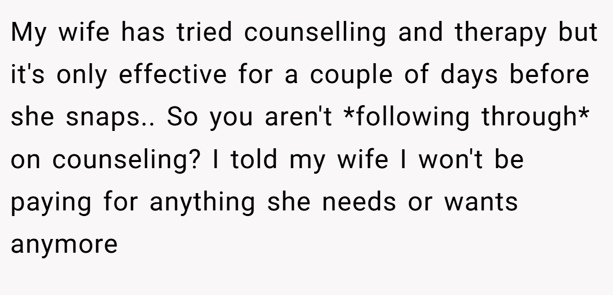 My wife has tried counselling and therapy but it's only effective for a couple of days before she snaps.. So you aren't *following through* on counseling? I told my wife I won't be paying for anything she needs or wants anymore