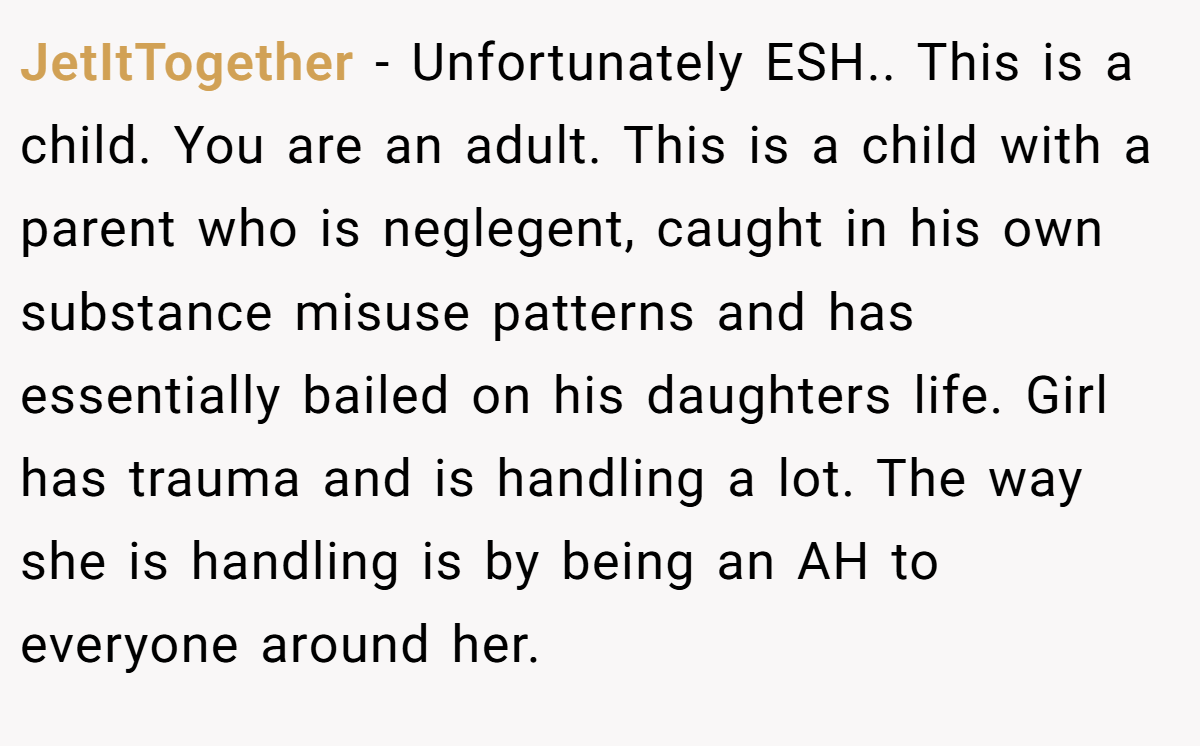 JetItTogether − Unfortunately ESH.. This is a child. You are an adult. This is a child with a parent who is neglegent, caught in his own substance misuse patterns and has essentially bailed on his daughters life. Girl has trauma and is handling a lot. The way she is handling is by being an AH to everyone around her.