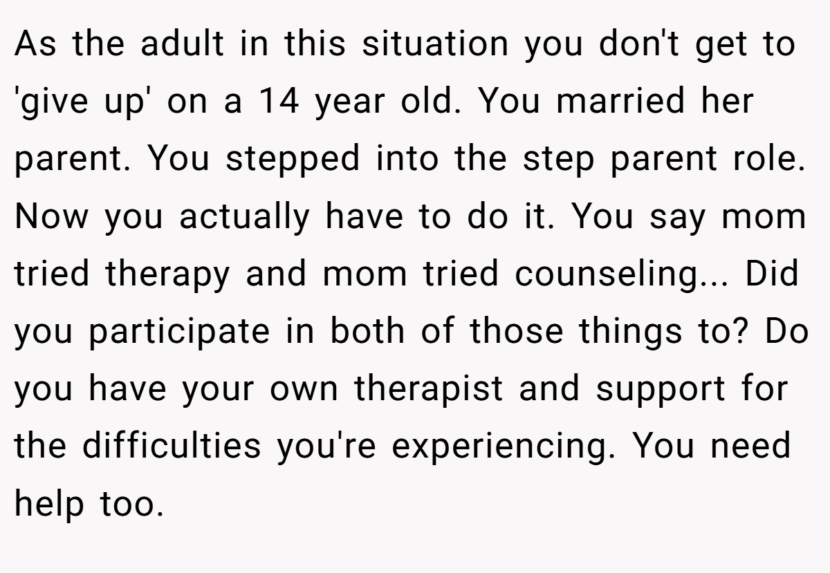 As the adult in this situation you don't get to 'give up' on a 14 year old. You married her parent. You stepped into the step parent role. Now you actually have to do it. You say mom tried therapy and mom tried counseling... Did you participate in both of those things to? Do you have your own therapist and support for the difficulties you're experiencing. You need help too.