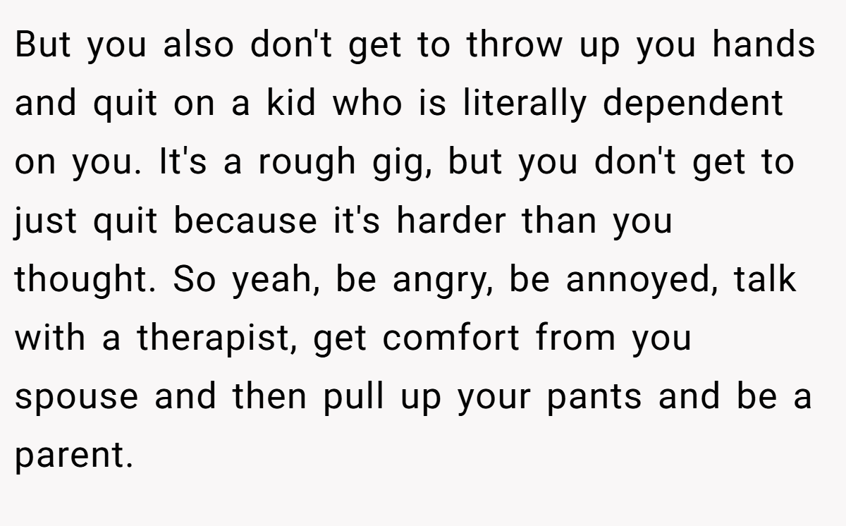 But you also don't get to throw up you hands and quit on a kid who is literally dependent on you. It's a rough gig, but you don't get to just quit because it's harder than you thought. So yeah, be angry, be annoyed, talk with a therapist, get comfort from you spouse and then pull up your pants and be a parent.