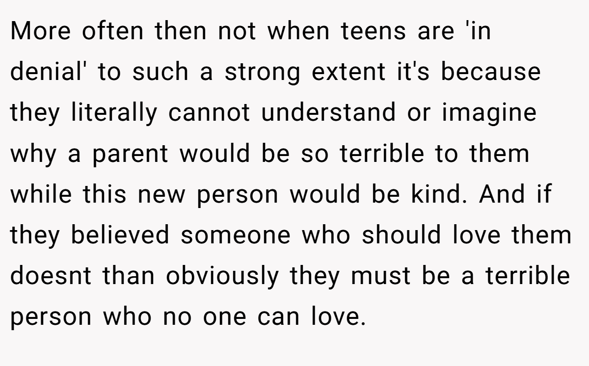 More often then not when teens are 'in denial' to such a strong extent it's because they literally cannot understand or imagine why a parent would be so terrible to them while this new person would be kind. And if they believed someone who should love them doesnt than obviously they must be a terrible person who no one can love.