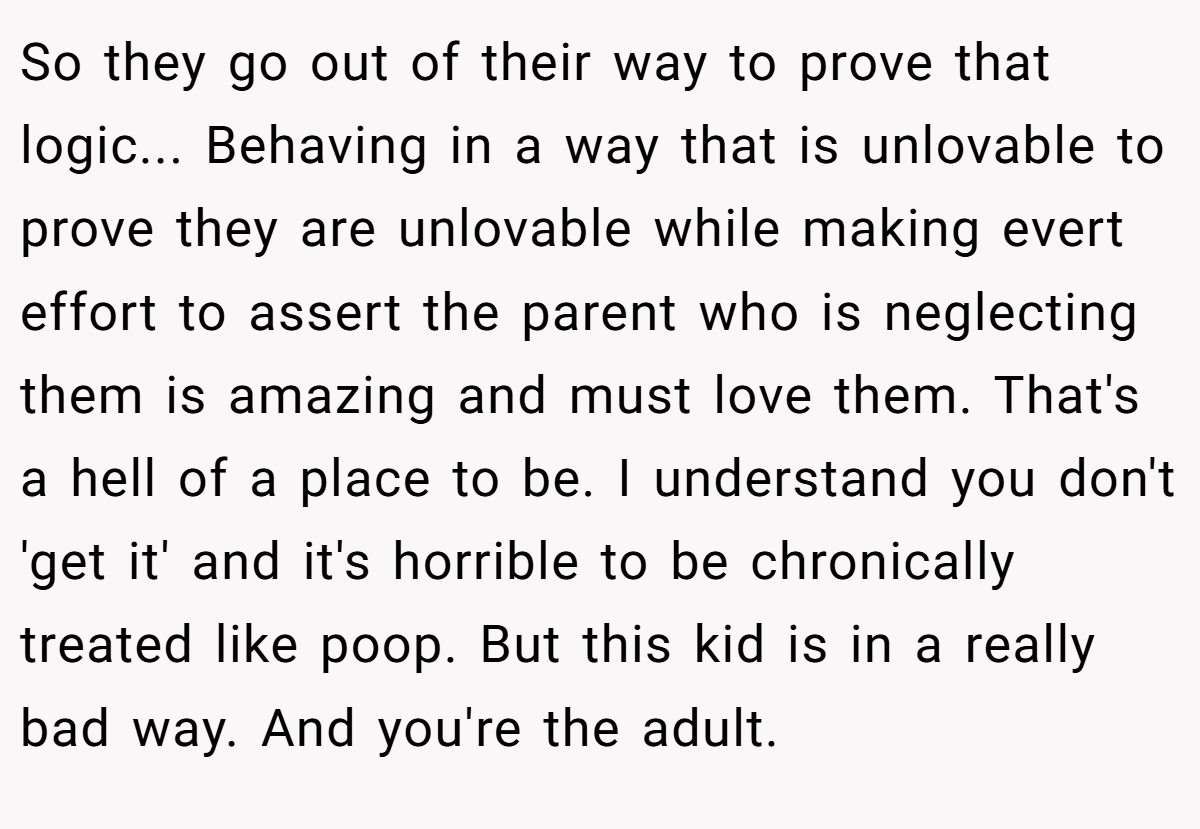 So they go out of their way to prove that logic... Behaving in a way that is unlovable to prove they are unlovable while making evert effort to assert the parent who is neglecting them is amazing and must love them. That's a hell of a place to be. I understand you don't 'get it' and it's horrible to be chronically treated like poop. But this kid is in a really bad way. And you're the adult.