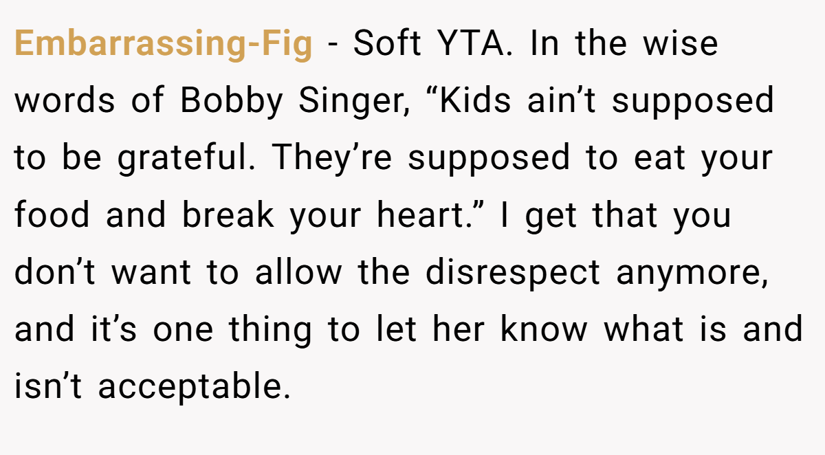 Embarrassing-Fig − Soft YTA. In the wise words of Bobby Singer, “Kids ain’t supposed to be grateful. They’re supposed to eat your food and break your heart.” I get that you don’t want to allow the disrespect anymore, and it’s one thing to let her know what is and isn’t acceptable.