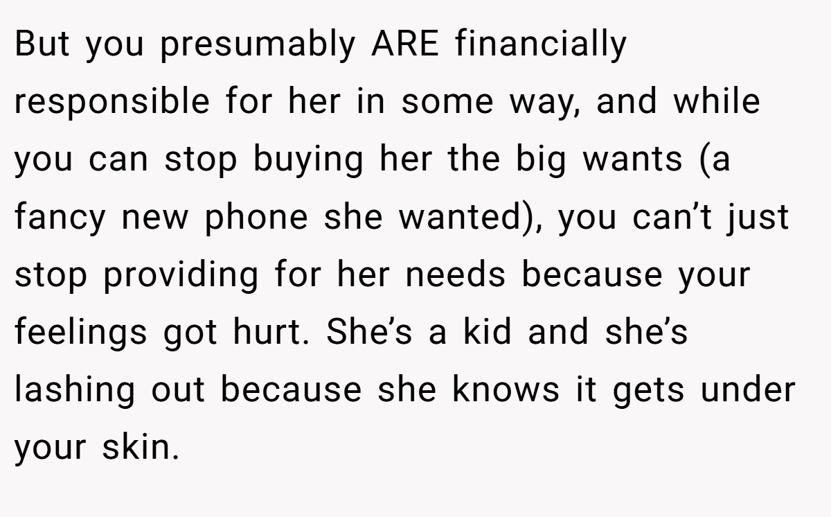 But you presumably ARE financially responsible for her in some way, and while you can stop buying her the big wants (a fancy new phone she wanted), you can’t just stop providing for her needs because your feelings got hurt. She’s a kid and she’s lashing out because she knows it gets under your skin.