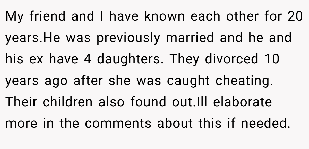 My friend and I have known each other for 20 years.He was previously married and he and his ex have 4 daughters. They divorced 10 years ago after she was caught cheating. Their children also found out.Ill elaborate more in the comments about this if needed.