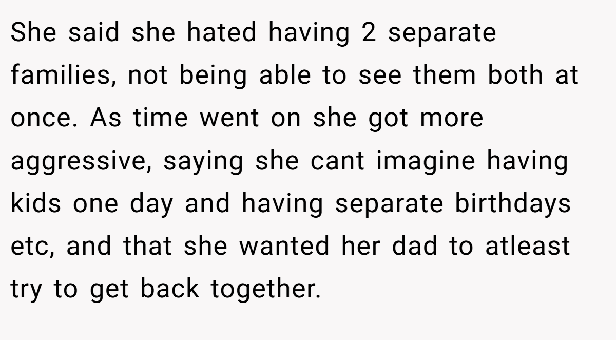 She said she hated having 2 separate families, not being able to see them both at once. As time went on she got more aggressive, saying she cant imagine having kids one day and having separate birthdays etc, and that she wanted her dad to atleast try to get back together.