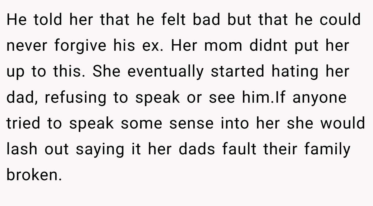He told her that he felt bad but that he could never forgive his ex. Her mom didnt put her up to this. She eventually started hating her dad, refusing to speak or see him.If anyone tried to speak some sense into her she would lash out saying it her dads fault their family broken.