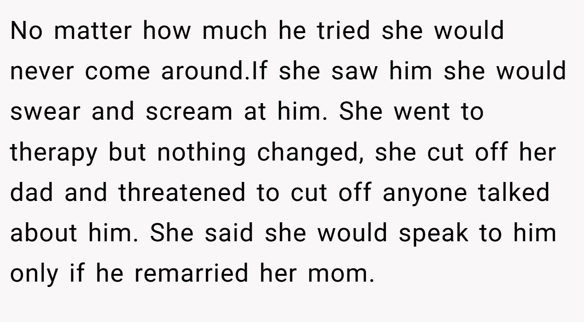 No matter how much he tried she would never come around.If she saw him she would swear and scream at him. She went to therapy but nothing changed, she cut off her dad and threatened to cut off anyone talked about him. She said she would speak to him only if he remarried her mom.