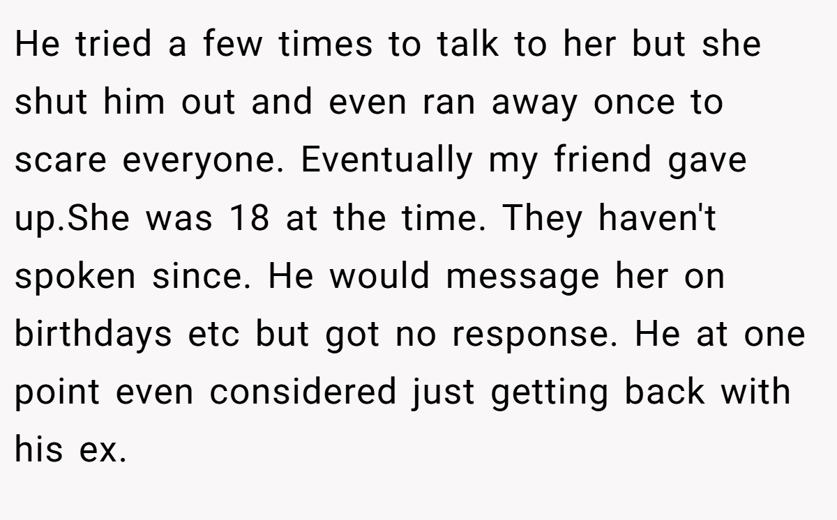 He tried a few times to talk to her but she shut him out and even ran away once to scare everyone. Eventually my friend gave up.She was 18 at the time. They haven't spoken since. He would message her on birthdays etc but got no response. He at one point even considered just getting back with his ex.