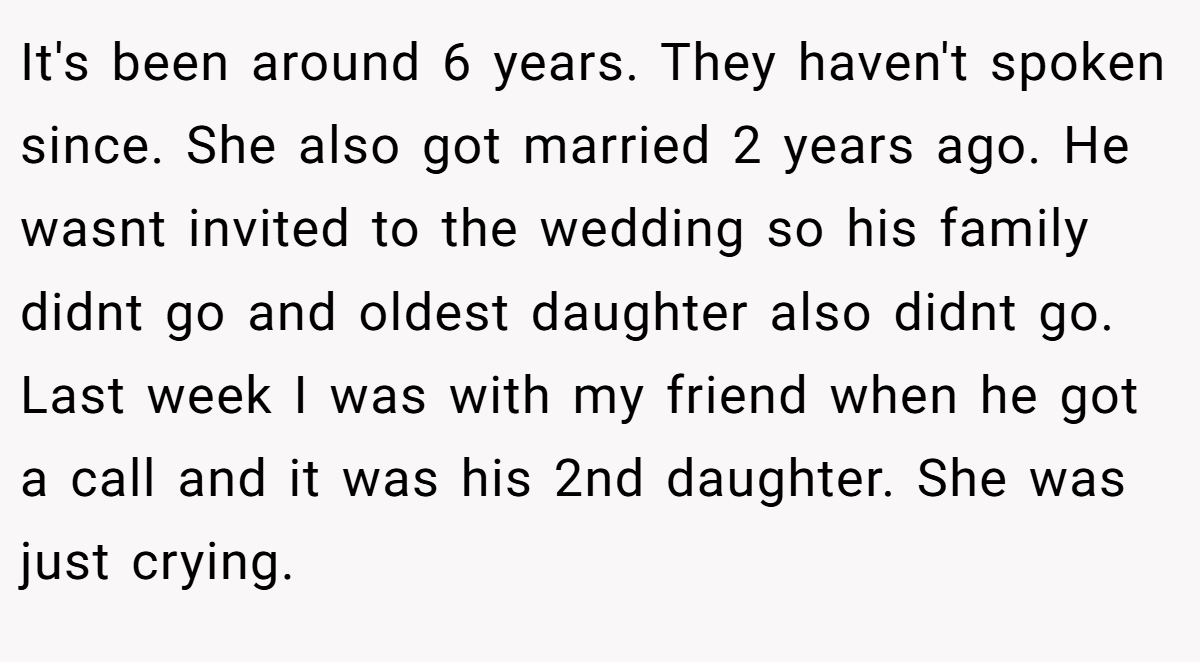 It's been around 6 years. They haven't spoken since. She also got married 2 years ago. He wasnt invited to the wedding so his family didnt go and oldest daughter also didnt go. Last week I was with my friend when he got a call and it was his 2nd daughter. She was just crying.