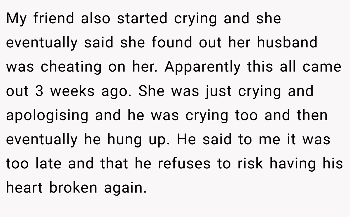 My friend also started crying and she eventually said she found out her husband was cheating on her. Apparently this all came out 3 weeks ago. She was just crying and apologising and he was crying too and then eventually he hung up. He said to me it was too late and that he refuses to risk having his heart broken again.