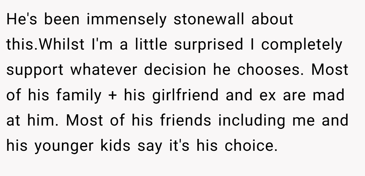He's been immensely stonewall about this.Whilst I'm a little surprised I completely support whatever decision he chooses. Most of his family + his girlfriend and ex are mad at him. Most of his friends including me and his younger kids say it's his choice.