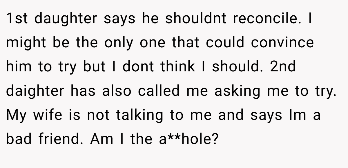 1st daughter says he shouldnt reconcile. I might be the only one that could convince him to try but I dont think I should. 2nd daighter has also called me asking me to try. My wife is not talking to me and says Im a bad friend. Am I the a**hole?