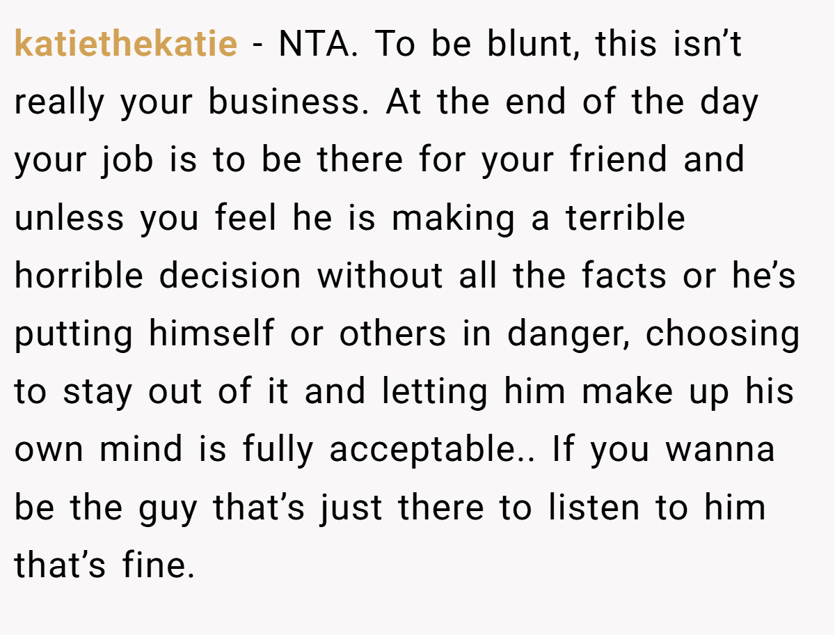 katiethekatie − NTA. To be blunt, this isn’t really your business. At the end of the day your job is to be there for your friend and unless you feel he is making a terrible horrible decision without all the facts or he’s putting himself or others in danger, choosing to stay out of it and letting him make up his own mind is fully acceptable.. If you wanna be the guy that’s just there to listen to him that’s fine.