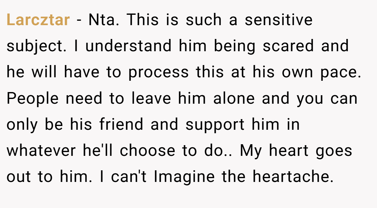 Larcztar − Nta. This is such a sensitive subject. I understand him being scared and he will have to process this at his own pace. People need to leave him alone and you can only be his friend and support him in whatever he'll choose to do.. My heart goes out to him. I can't Imagine the heartache.