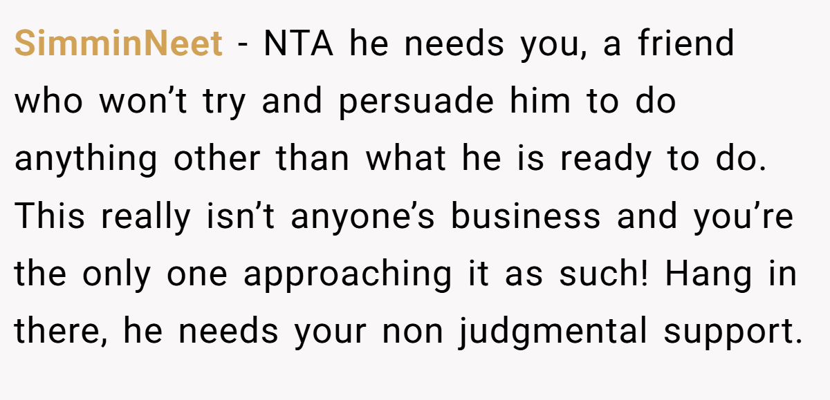 SimminNeet − NTA he needs you, a friend who won’t try and persuade him to do anything other than what he is ready to do. This really isn’t anyone’s business and you’re the only one approaching it as such! Hang in there, he needs your non judgmental support.