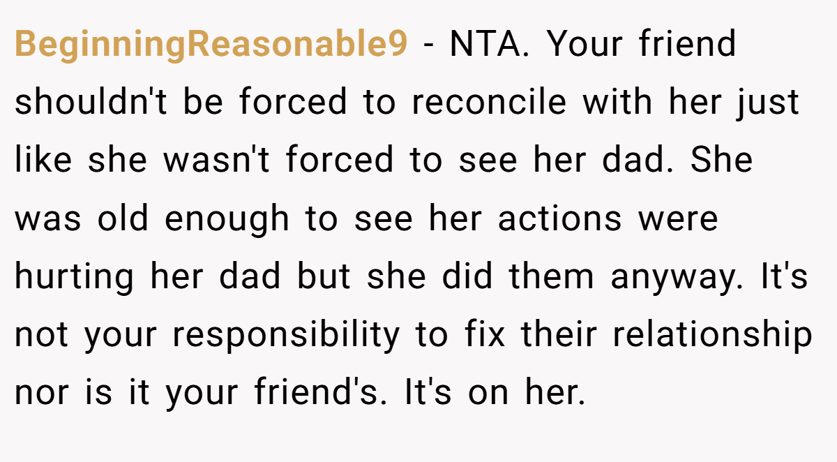 BeginningReasonable9 − NTA. Your friend shouldn't be forced to reconcile with her just like she wasn't forced to see her dad. She was old enough to see her actions were hurting her dad but she did them anyway. It's not your responsibility to fix their relationship nor is it your friend's. It's on her.