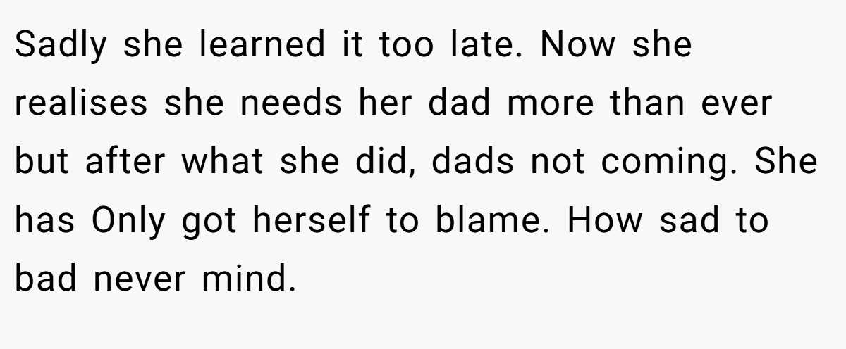 Sadly she learned it too late. Now she realises she needs her dad more than ever but after what she did, dads not coming. She has Only got herself to blame. How sad to bad never mind.