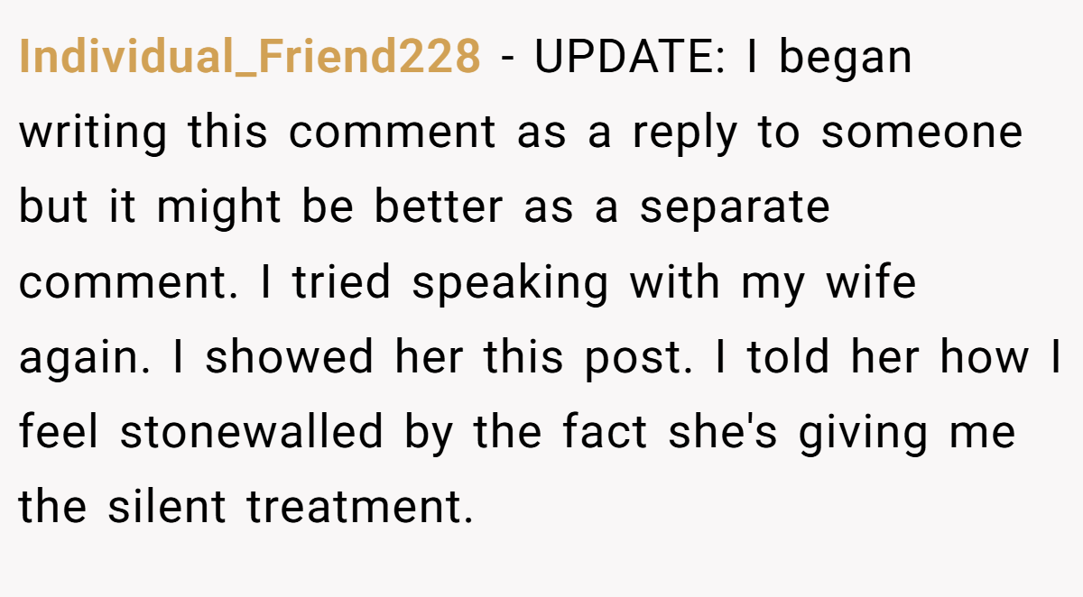 Individual_Friend228 − UPDATE: I began writing this comment as a reply to someone but it might be better as a separate comment. I tried speaking with my wife again. I showed her this post. I told her how I feel stonewalled by the fact she's giving me the silent treatment.