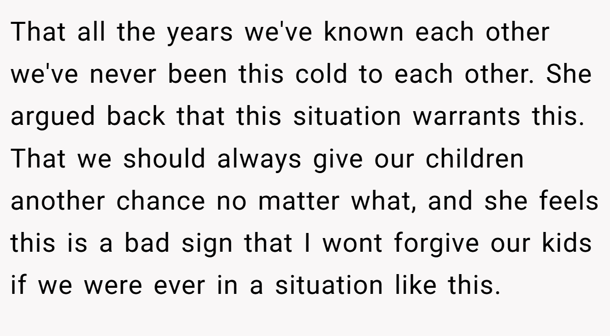 That all the years we've known each other we've never been this cold to each other. She argued back that this situation warrants this. That we should always give our children another chance no matter what, and she feels this is a bad sign that I wont forgive our kids if we were ever in a situation like this.