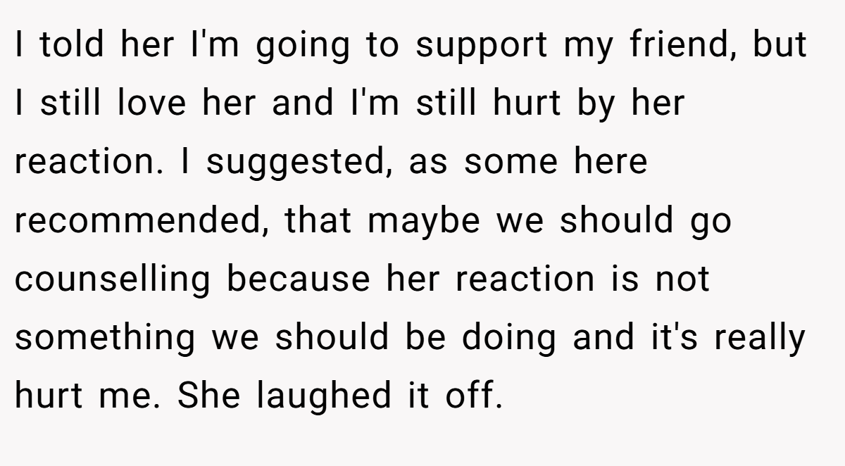 I told her I'm going to support my friend, but I still love her and I'm still hurt by her reaction. I suggested, as some here recommended, that maybe we should go counselling because her reaction is not something we should be doing and it's really hurt me. She laughed it off.