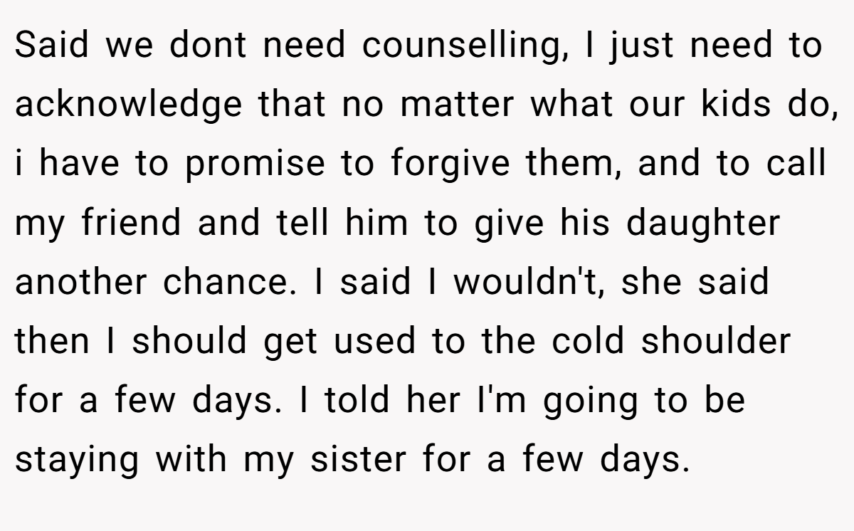 Said we dont need counselling, I just need to acknowledge that no matter what our kids do, i have to promise to forgive them, and to call my friend and tell him to give his daughter another chance. I said I wouldn't, she said then I should get used to the cold shoulder for a few days. I told her I'm going to be staying with my sister for a few days.