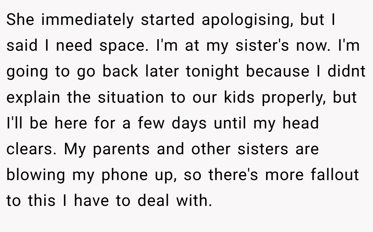 She immediately started apologising, but I said I need space. I'm at my sister's now. I'm going to go back later tonight because I didnt explain the situation to our kids properly, but I'll be here for a few days until my head clears. My parents and other sisters are blowing my phone up, so there's more fallout to this I have to deal with.