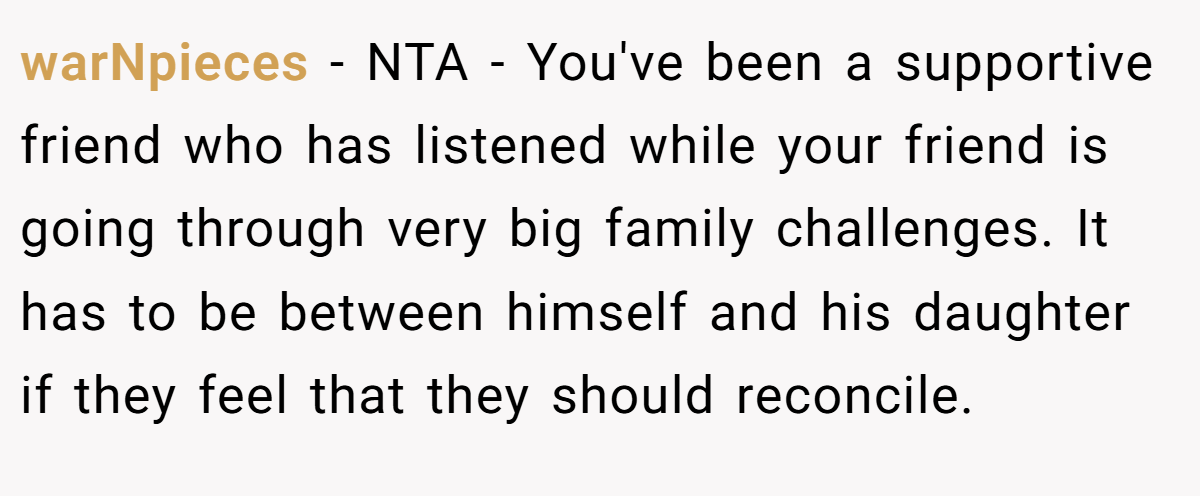 warNpieces − NTA - You've been a supportive friend who has listened while your friend is going through very big family challenges. It has to be between himself and his daughter if they feel that they should reconcile.
