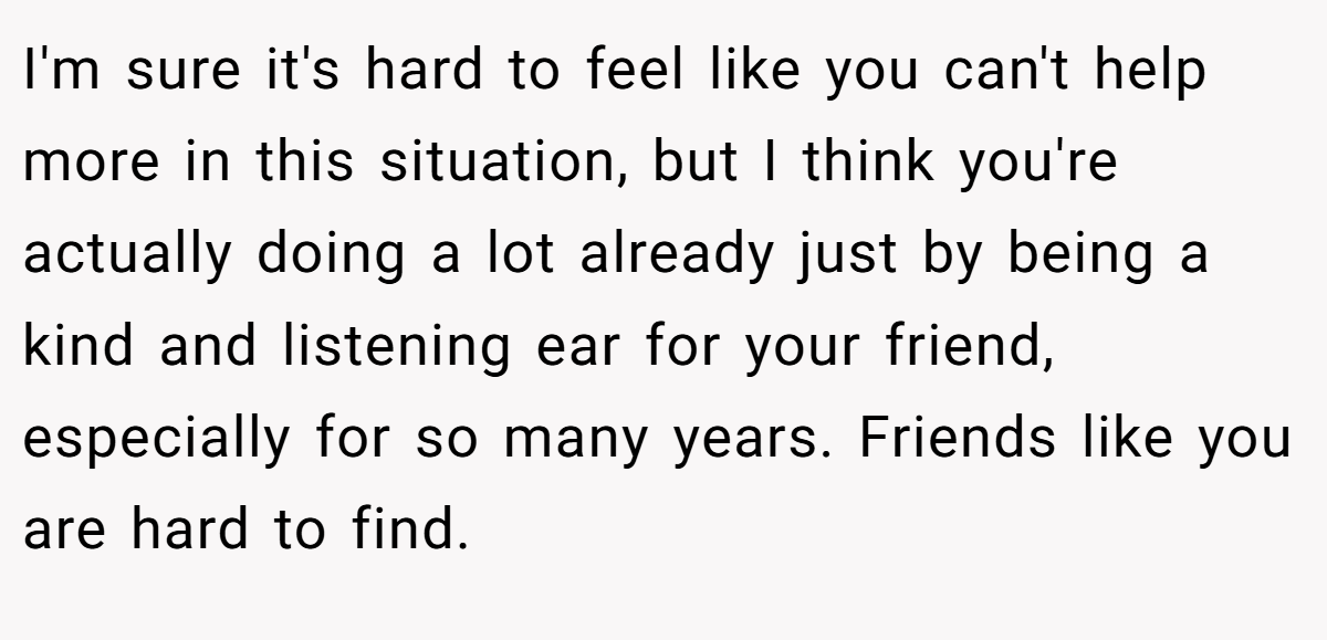 I'm sure it's hard to feel like you can't help more in this situation, but I think you're actually doing a lot already just by being a kind and listening ear for your friend, especially for so many years. Friends like you are hard to find.