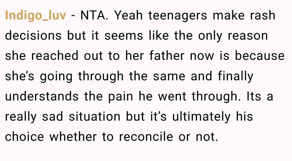 Indigo_luv − NTA. Yeah teenagers make rash decisions but it seems like the only reason she reached out to her father now is because she’s going through the same and finally understands the pain he went through. Its a really sad situation but it’s ultimately his choice whether to reconcile or not.