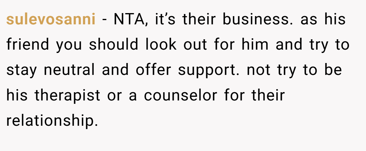 sulevosanni − NTA, it’s their business. as his friend you should look out for him and try to stay neutral and offer support. not try to be his therapist or a counselor for their relationship.