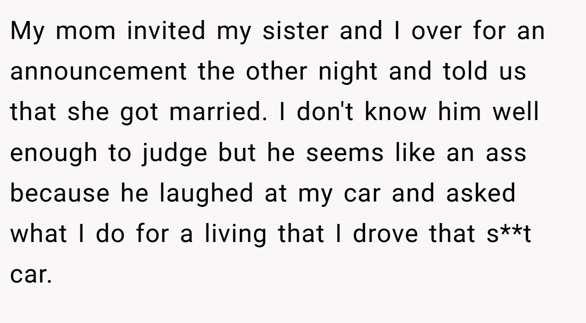 My mom invited my sister and I over for an announcement the other night and told us that she got married. I don't know him well enough to judge but he seems like an ass because he laughed at my car and asked what I do for a living that I drove that s**t car.