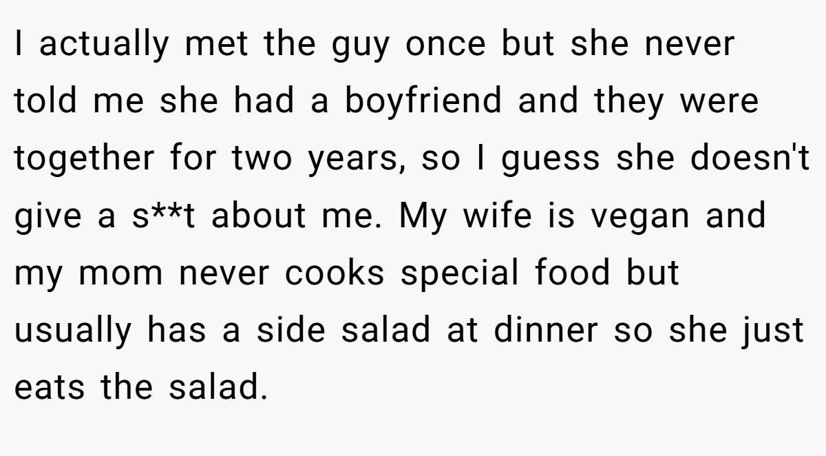 I actually met the guy once but she never told me she had a boyfriend and they were together for two years, so I guess she doesn't give a s**t about me. My wife is vegan and my mom never cooks special food but usually has a side salad at dinner so she just eats the salad.
