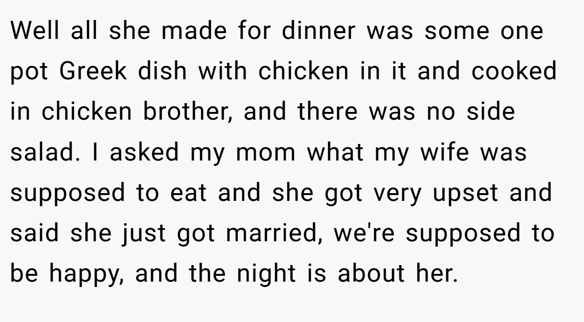 Well all she made for dinner was some one pot Greek dish with chicken in it and cooked in chicken brother, and there was no side salad. I asked my mom what my wife was supposed to eat and she got very upset and said she just got married, we're supposed to be happy, and the night is about her.