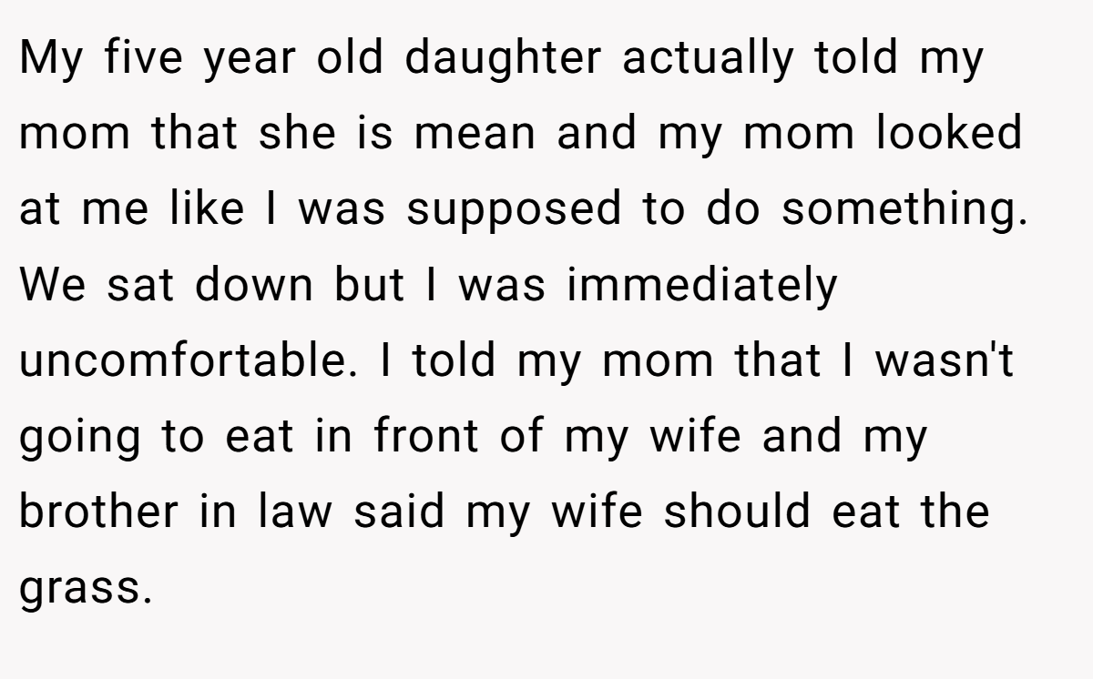 My five year old daughter actually told my mom that she is mean and my mom looked at me like I was supposed to do something. We sat down but I was immediately uncomfortable. I told my mom that I wasn't going to eat in front of my wife and my brother in law said my wife should eat the grass.