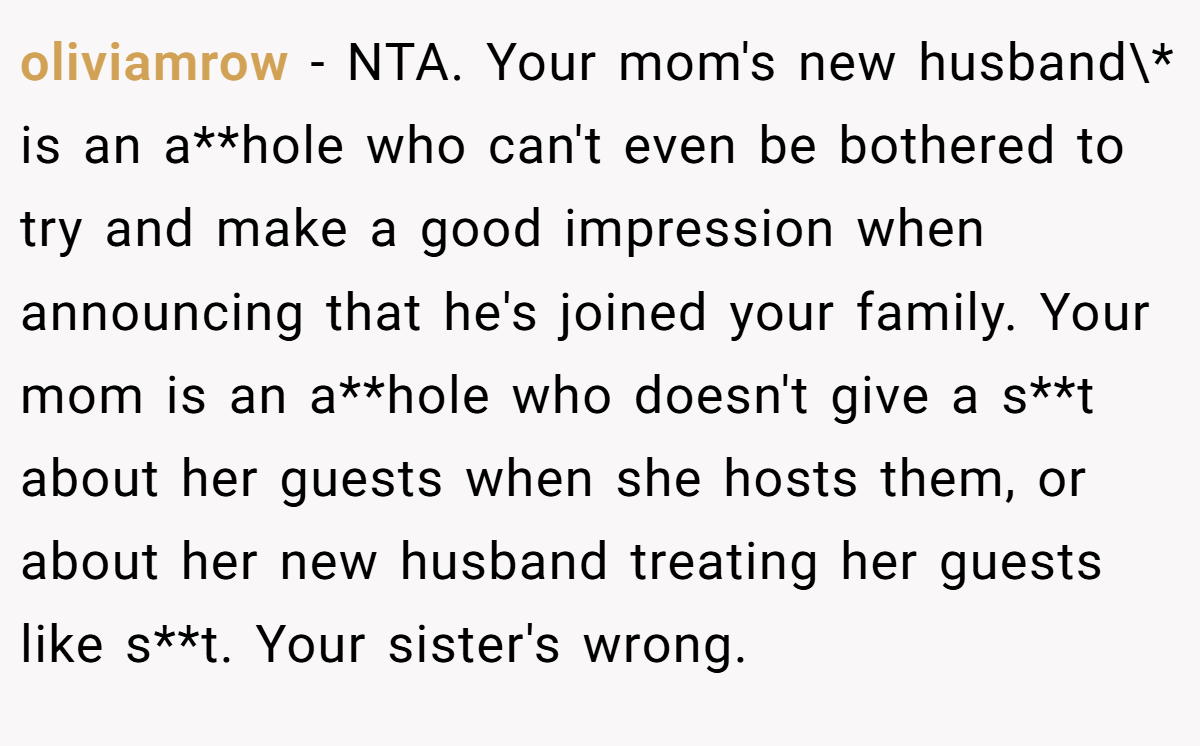 oliviamrow − NTA. Your mom's new husband\* is an a**hole who can't even be bothered to try and make a good impression when announcing that he's joined your family. Your mom is an a**hole who doesn't give a s**t about her guests when she hosts them, or about her new husband treating her guests like s**t. Your sister's wrong.