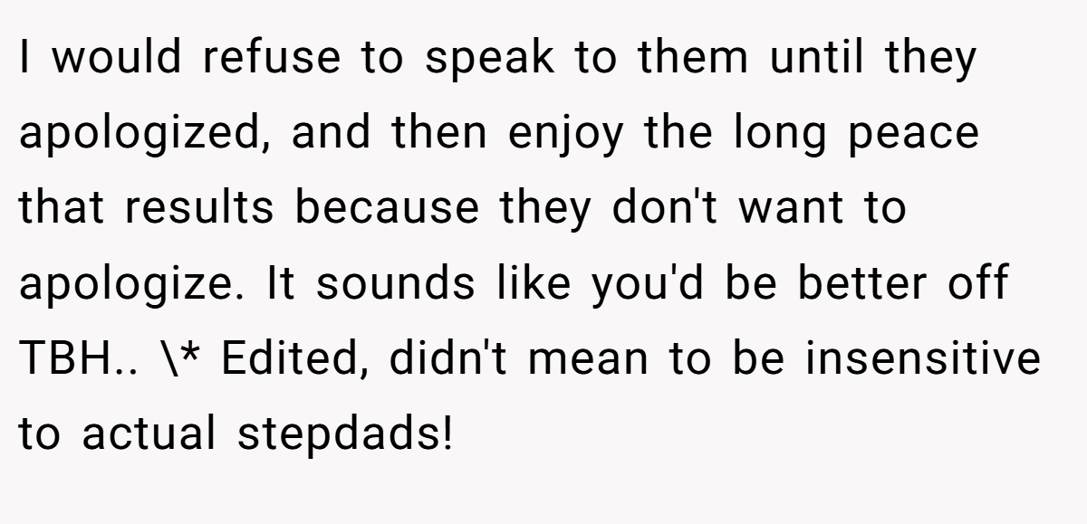I would refuse to speak to them until they apologized, and then enjoy the long peace that results because they don't want to apologize. It sounds like you'd be better off TBH.. \* Edited, didn't mean to be insensitive to actual stepdads!