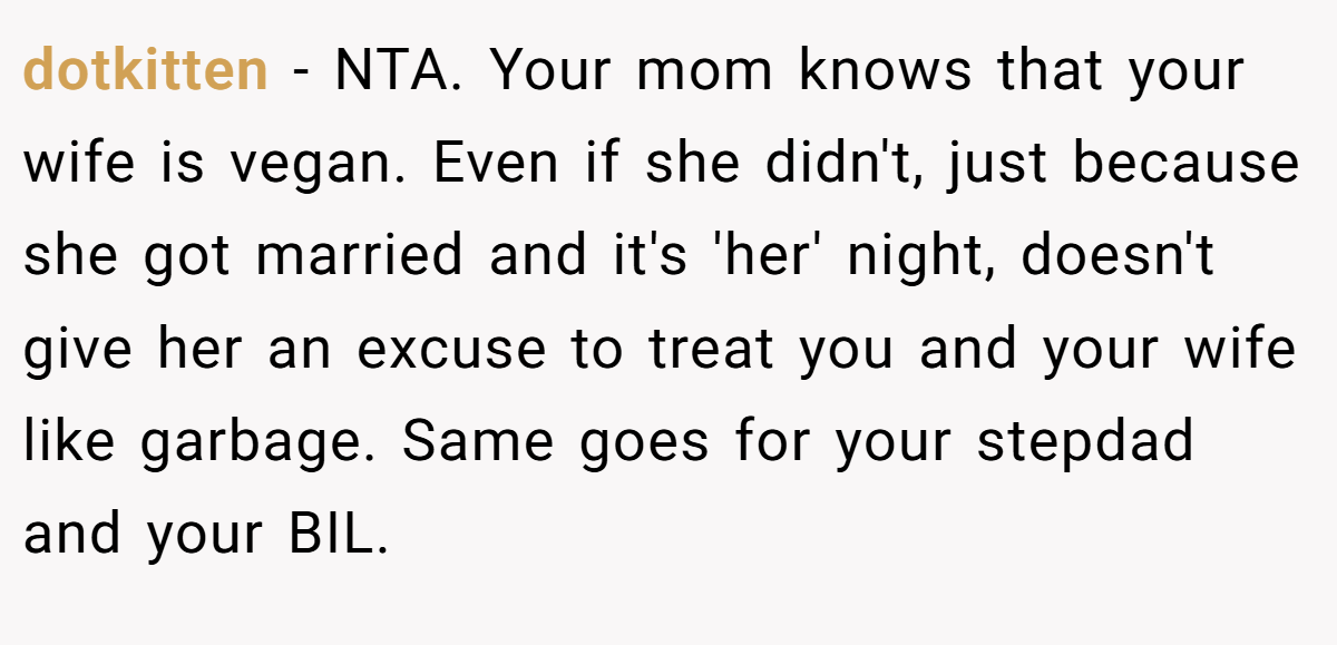 dotkitten − NTA. Your mom knows that your wife is vegan. Even if she didn't, just because she got married and it's 'her' night, doesn't give her an excuse to treat you and your wife like garbage. Same goes for your stepdad and your BIL.