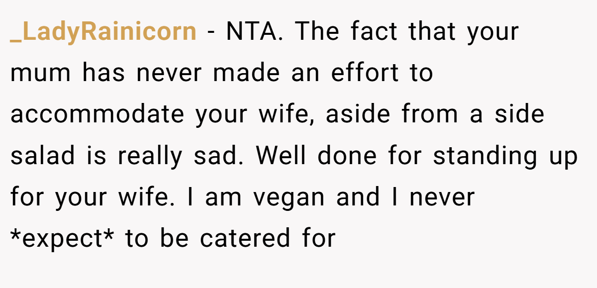 _LadyRainicorn − NTA. The fact that your mum has never made an effort to accommodate your wife, aside from a side salad is really sad. Well done for standing up for your wife. I am vegan and I never *expect* to be catered for