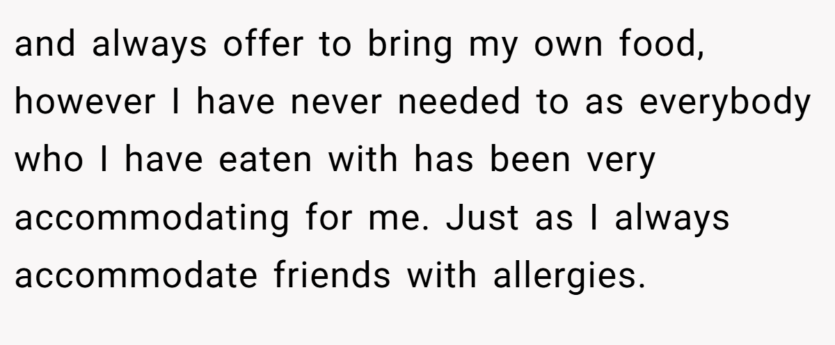 and always offer to bring my own food, however I have never needed to as everybody who I have eaten with has been very accommodating for me. Just as I always accommodate friends with allergies.