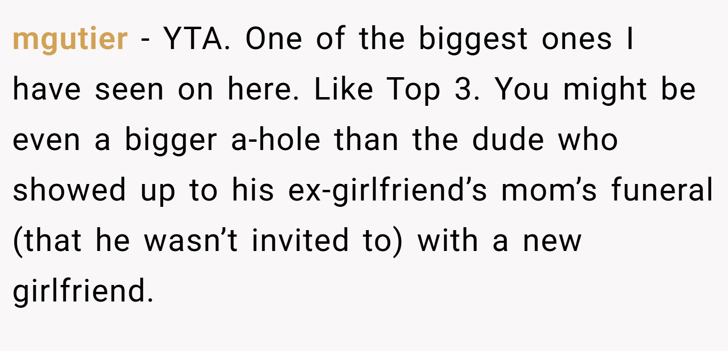 mgutier − YTA. One of the biggest ones I have seen on here. Like Top 3. You might be even a bigger a-hole than the dude who showed up to his ex-girlfriend’s mom’s funeral (that he wasn’t invited to) with a new girlfriend.