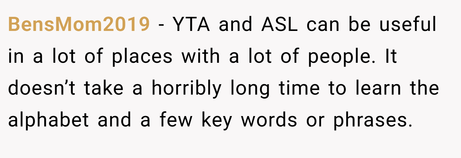 BensMom2019 − YTA and ASL can be useful in a lot of places with a lot of people. It doesn’t take a horribly long time to learn the alphabet and a few key words or phrases.